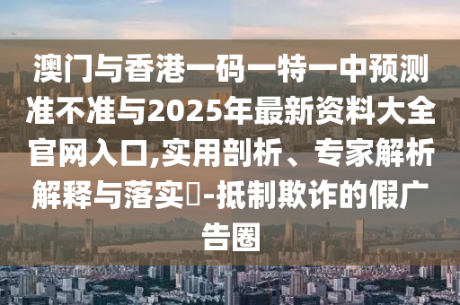 澳門與香港一碼一特一中預測準不準與2025年最新資料大全官網入口,實用剖析、專家解析解釋與落實?-抵制欺詐的假廣告圈
